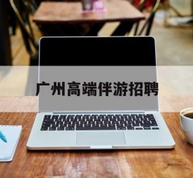 惠东广州高端伴游雇用(广州私家助理伴游雇用)