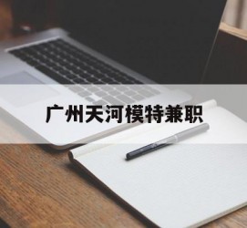 惠东广州天河模特兼职(广州天河区雇用模特)